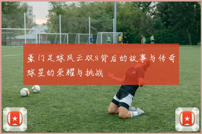 豪门足球风云双s背后的故事与传奇球星的荣耀与挑战