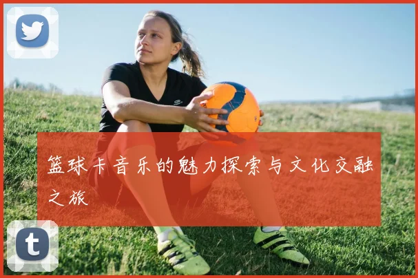 篮球卡音乐的魅力探索与文化交融之旅