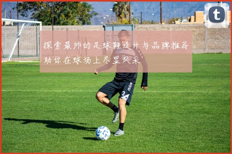 探索最帅的足球鞋设计与品牌推荐助你在球场上尽显风采