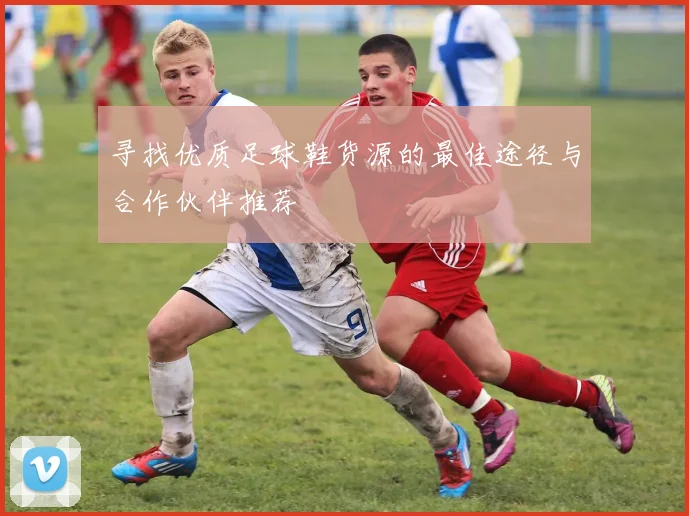 寻找优质足球鞋货源的最佳途径与合作伙伴推荐