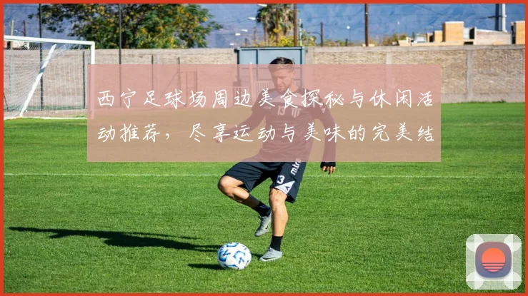 西宁足球场周边美食探秘与休闲活动推荐，尽享运动与美味的完美结合