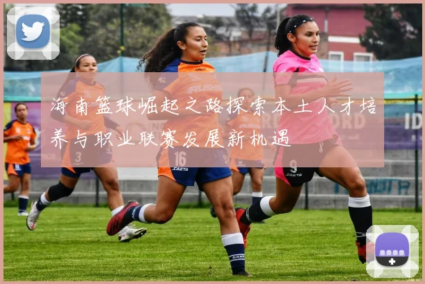 海南篮球崛起之路探索本土人才培养与职业联赛发展新机遇