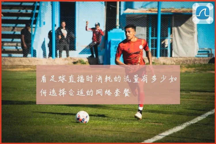 看足球直播时消耗的流量有多少如何选择合适的网络套餐