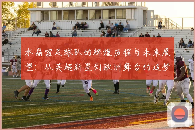 水晶宫足球队的辉煌历程与未来展望：从英超新星到欧洲舞台的追梦之旅