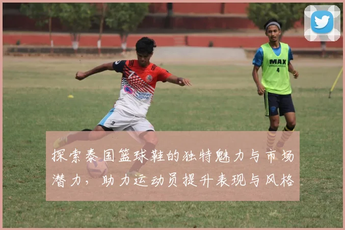 探索泰国篮球鞋的独特魅力与市场潜力，助力运动员提升表现与风格
