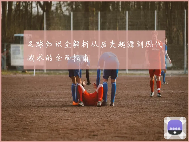 足球知识全解析从历史起源到现代战术的全面指南