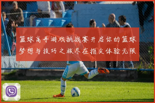 篮球高手游戏挑战赛开启你的篮球梦想与技巧之旅尽在指尖体验无限乐趣与激情
