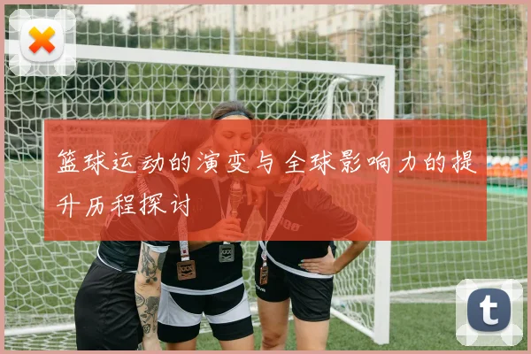 篮球运动的演变与全球影响力的提升历程探讨