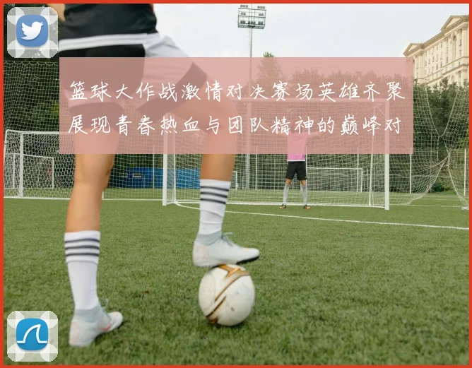 篮球大作战激情对决赛场英雄齐聚展现青春热血与团队精神的巅峰对抗